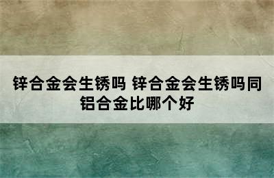 锌合金会生锈吗 锌合金会生锈吗同铝合金比哪个好